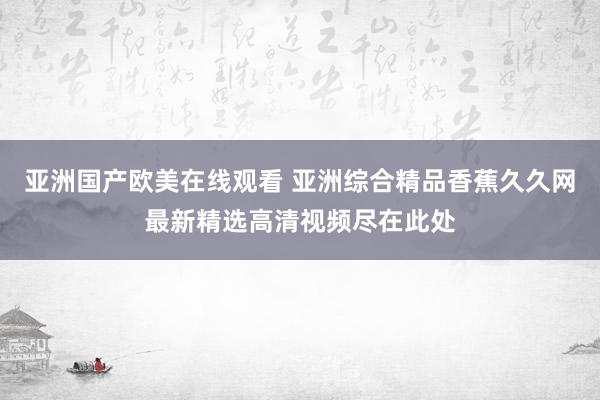 亚洲国产欧美在线观看 亚洲综合精品香蕉久久网最新精选高清视频尽在此处
