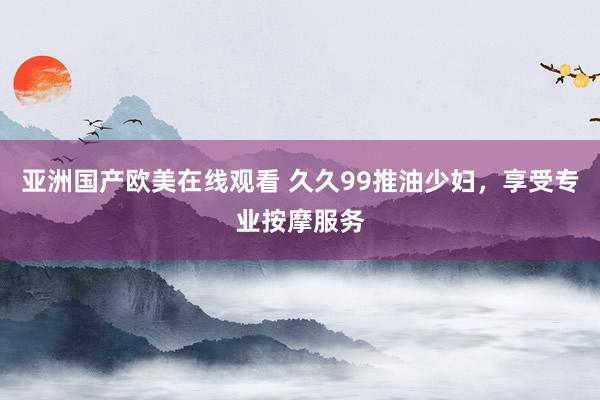 亚洲国产欧美在线观看 久久99推油少妇，享受专业按摩服务
