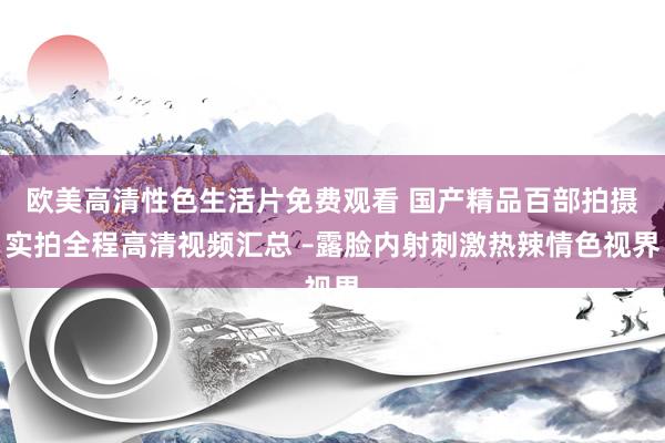 欧美高清性色生活片免费观看 国产精品百部拍摄实拍全程高清视频汇总 –露脸内射刺激热辣情色视界