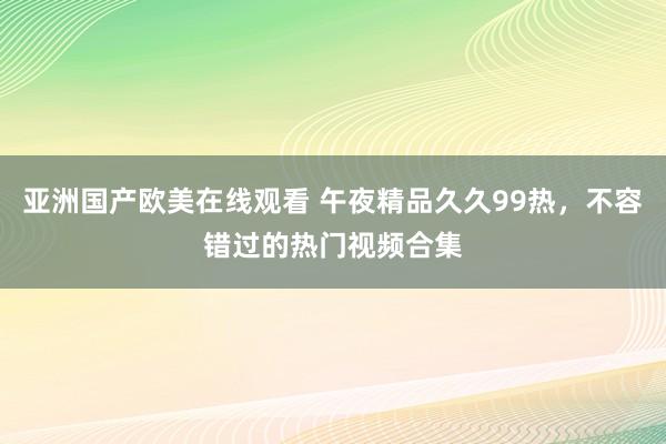 亚洲国产欧美在线观看 午夜精品久久99热，不容错过的热门视频合集