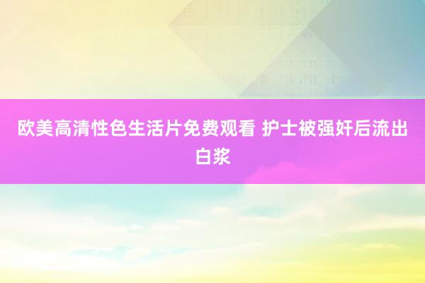 欧美高清性色生活片免费观看 护士被强奸后流出白浆