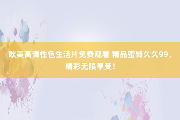 欧美高清性色生活片免费观看 精品蜜臀久久99，精彩无限享受！