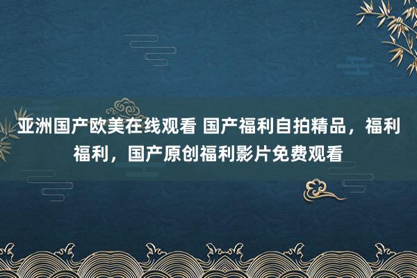 亚洲国产欧美在线观看 国产福利自拍精品，福利福利，国产原创福利影片免费观看