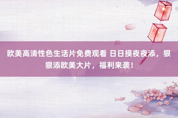 欧美高清性色生活片免费观看 日日摸夜夜添，狠狠添欧美大片，福利来袭！