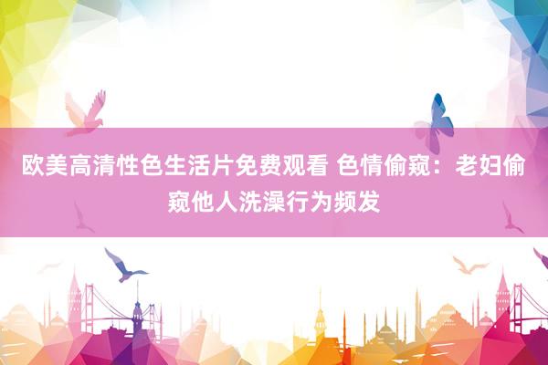欧美高清性色生活片免费观看 色情偷窥：老妇偷窥他人洗澡行为频发
