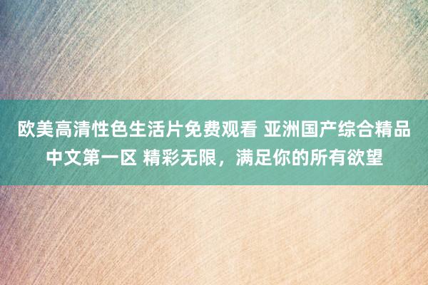欧美高清性色生活片免费观看 亚洲国产综合精品中文第一区 精彩无限，满足你的所有欲望