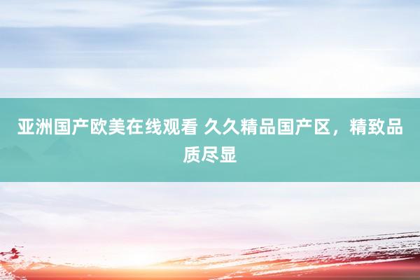 亚洲国产欧美在线观看 久久精品国产区，精致品质尽显