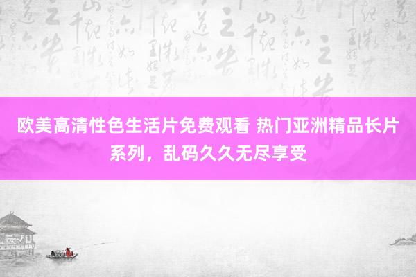 欧美高清性色生活片免费观看 热门亚洲精品长片系列，乱码久久无尽享受