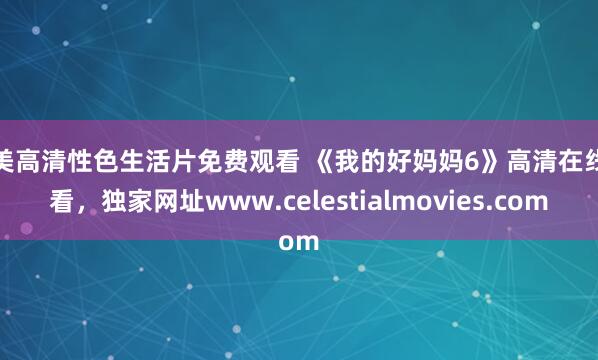 欧美高清性色生活片免费观看 《我的好妈妈6》高清在线观看，独家网址www.celestialmovies.com