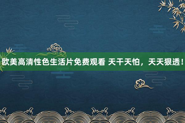 欧美高清性色生活片免费观看 天干天怕，天天狠透！