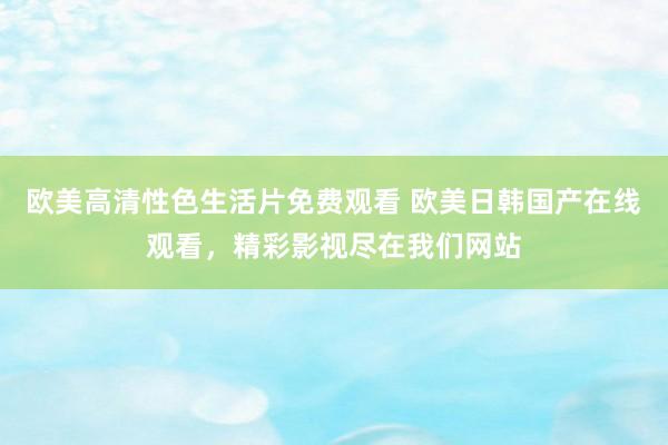 欧美高清性色生活片免费观看 欧美日韩国产在线观看，精彩影视尽在我们网站