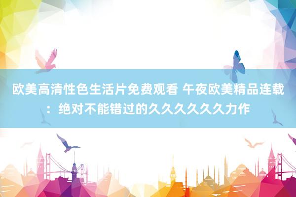 欧美高清性色生活片免费观看 午夜欧美精品连载：绝对不能错过的久久久久久久力作