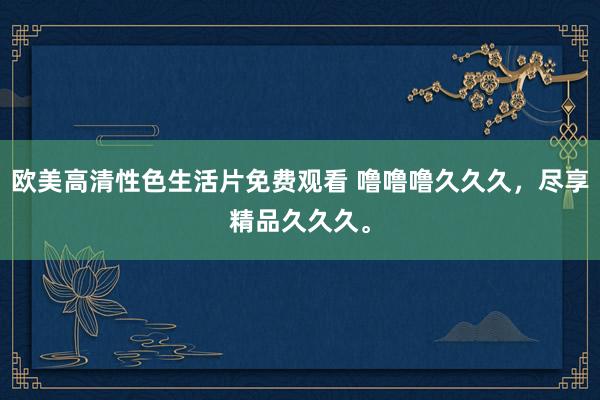 欧美高清性色生活片免费观看 噜噜噜久久久，尽享精品久久久。