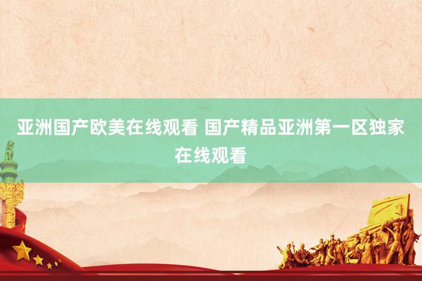 亚洲国产欧美在线观看 国产精品亚洲第一区独家在线观看