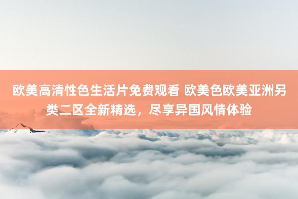 欧美高清性色生活片免费观看 欧美色欧美亚洲另类二区全新精选，尽享异国风情体验