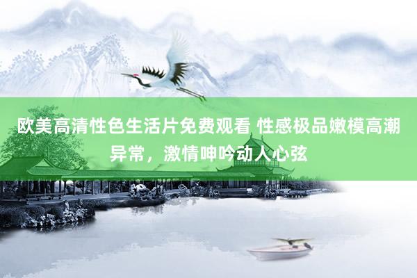 欧美高清性色生活片免费观看 性感极品嫩模高潮异常，激情呻吟动人心弦