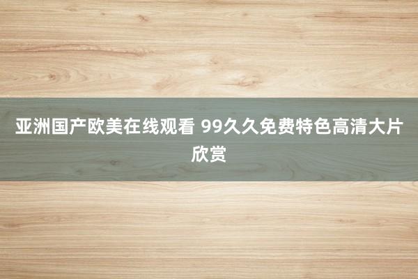 亚洲国产欧美在线观看 99久久免费特色高清大片欣赏