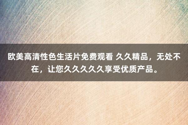 欧美高清性色生活片免费观看 久久精品，无处不在，让您久久久久久享受优质产品。