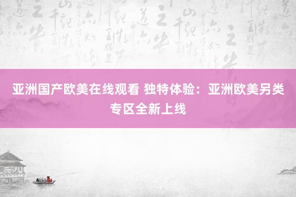 亚洲国产欧美在线观看 独特体验：亚洲欧美另类专区全新上线
