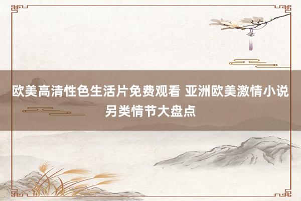 欧美高清性色生活片免费观看 亚洲欧美激情小说另类情节大盘点