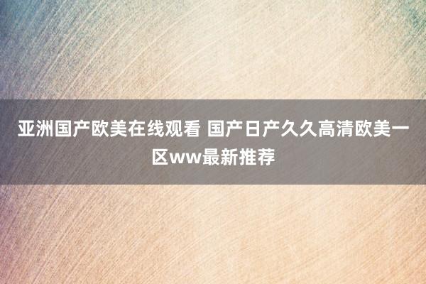 亚洲国产欧美在线观看 国产日产久久高清欧美一区ww最新推荐