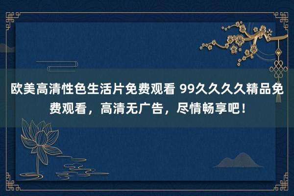欧美高清性色生活片免费观看 99久久久久精品免费观看，高清无广告，尽情畅享吧！
