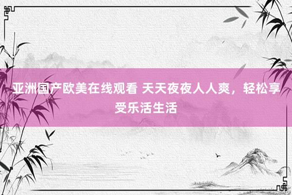 亚洲国产欧美在线观看 天天夜夜人人爽，轻松享受乐活生活