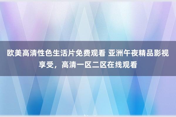 欧美高清性色生活片免费观看 亚洲午夜精品影视享受，高清一区二区在线观看