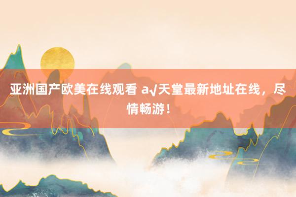 亚洲国产欧美在线观看 а√天堂最新地址在线，尽情畅游！