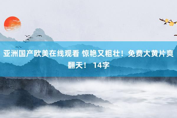 亚洲国产欧美在线观看 惊艳又粗壮！免费大黄片爽翻天！ 14字