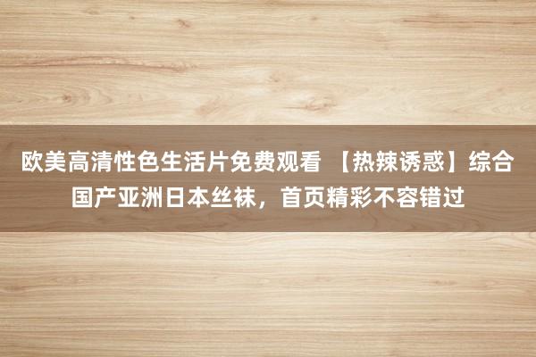 欧美高清性色生活片免费观看 【热辣诱惑】综合国产亚洲日本丝袜，首页精彩不容错过