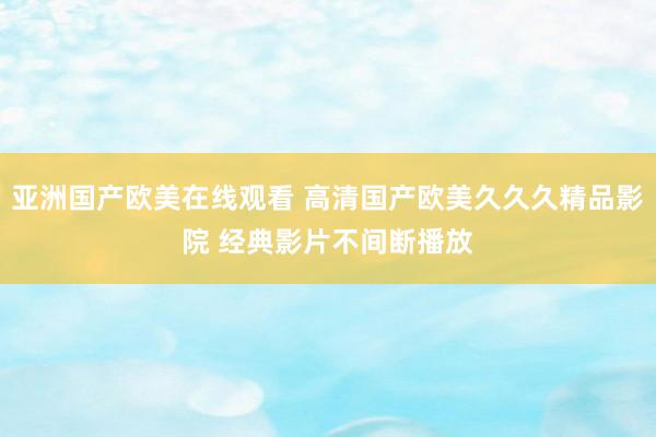 亚洲国产欧美在线观看 高清国产欧美久久久精品影院 经典影片不间断播放