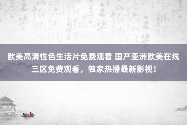 欧美高清性色生活片免费观看 国产亚洲欧美在线三区免费观看，独家热播最新影视！
