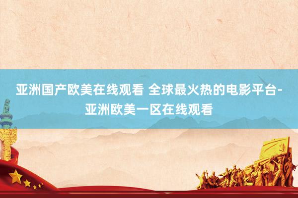亚洲国产欧美在线观看 全球最火热的电影平台-亚洲欧美一区在线观看