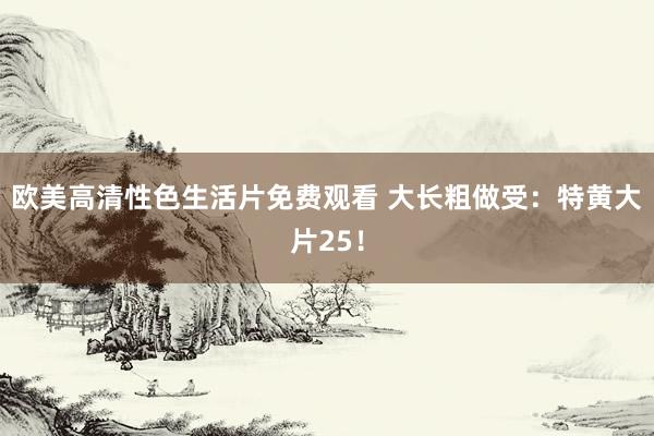 欧美高清性色生活片免费观看 大长粗做受：特黄大片25！