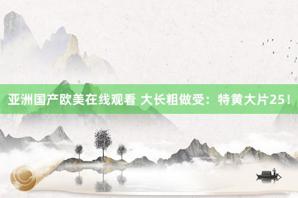 亚洲国产欧美在线观看 大长粗做受：特黄大片25！