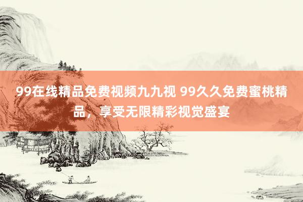 99在线精品免费视频九九视 99久久免费蜜桃精品，享受无限精彩视觉盛宴