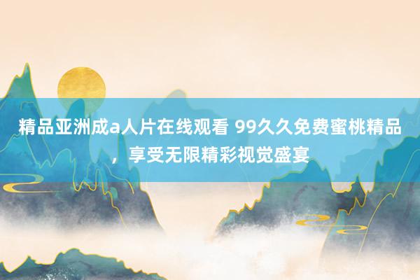 精品亚洲成a人片在线观看 99久久免费蜜桃精品，享受无限精彩视觉盛宴