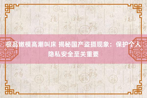 极品嫩模高潮叫床 揭秘国产盗摄现象：保护个人隐私安全至关重要