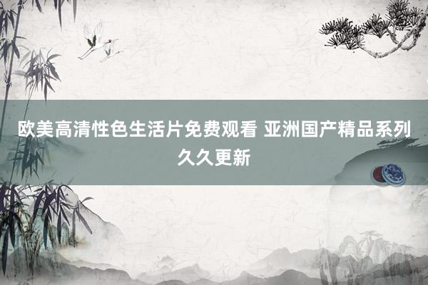 欧美高清性色生活片免费观看 亚洲国产精品系列久久更新