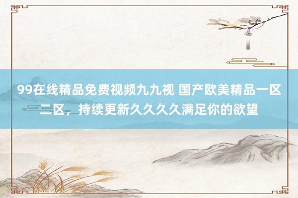 99在线精品免费视频九九视 国产欧美精品一区二区，持续更新久久久久满足你的欲望