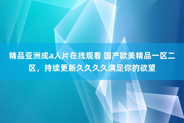 精品亚洲成a人片在线观看 国产欧美精品一区二区，持续更新久久久久满足你的欲望