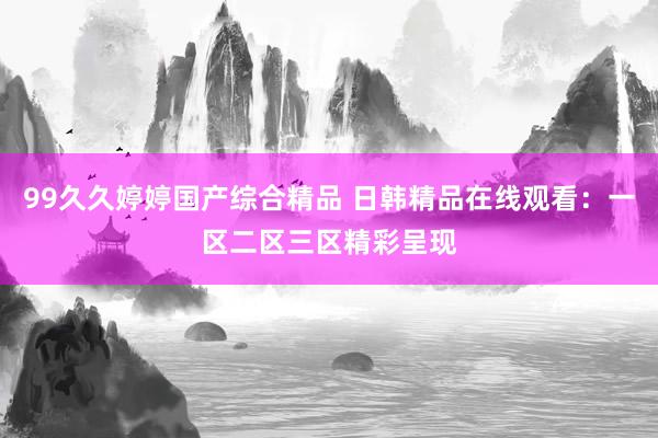 99久久婷婷国产综合精品 日韩精品在线观看：一区二区三区精彩呈现