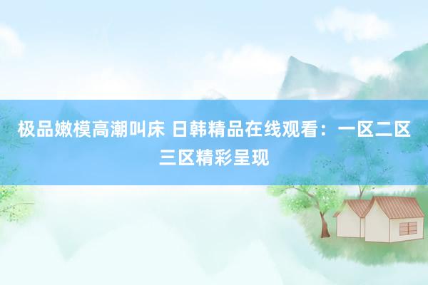 极品嫩模高潮叫床 日韩精品在线观看：一区二区三区精彩呈现