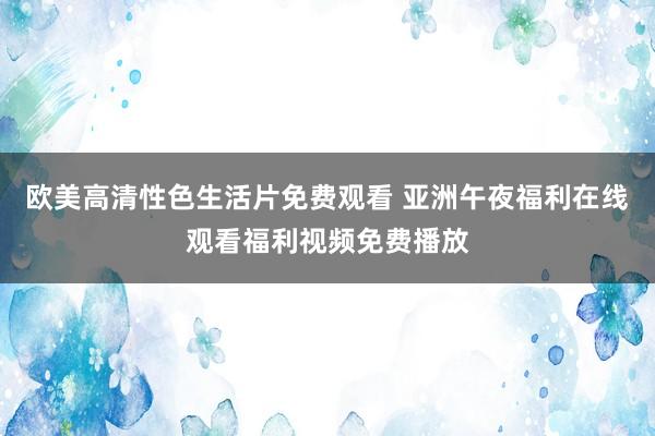 欧美高清性色生活片免费观看 亚洲午夜福利在线观看福利视频免费播放