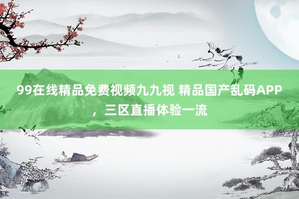 99在线精品免费视频九九视 精品国产乱码APP，三区直播体验一流