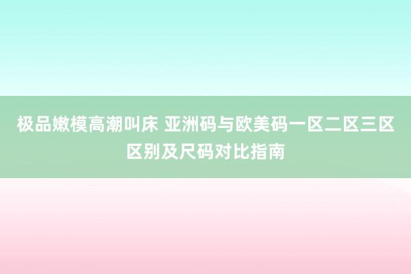 极品嫩模高潮叫床 亚洲码与欧美码一区二区三区区别及尺码对比指南