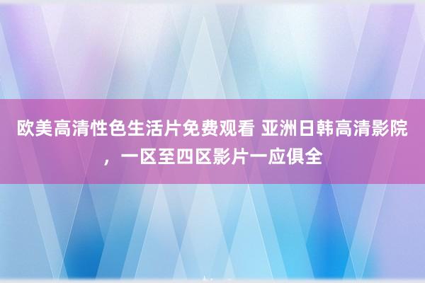 欧美高清性色生活片免费观看 亚洲日韩高清影院，一区至四区影片一应俱全