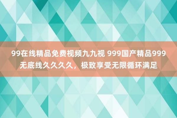 99在线精品免费视频九九视 999国产精品999无底线久久久久，极致享受无限循环满足