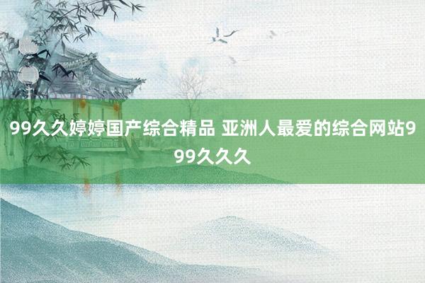 99久久婷婷国产综合精品 亚洲人最爱的综合网站999久久久
